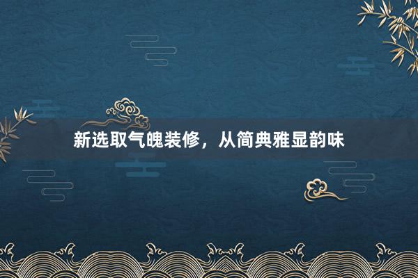 新选取气魄装修,从简典雅显韵味