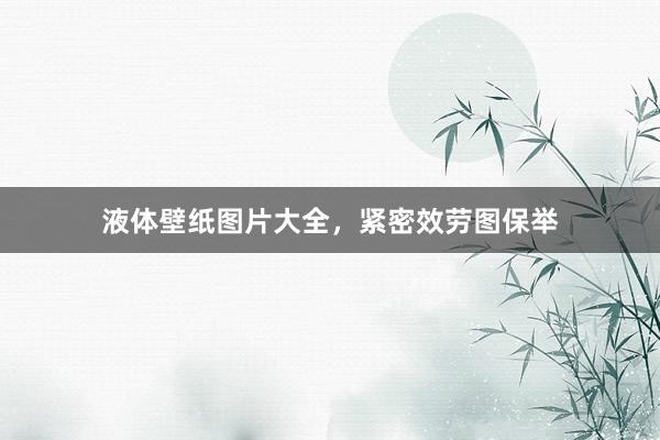 液体壁纸图片大全，紧密效劳图保举